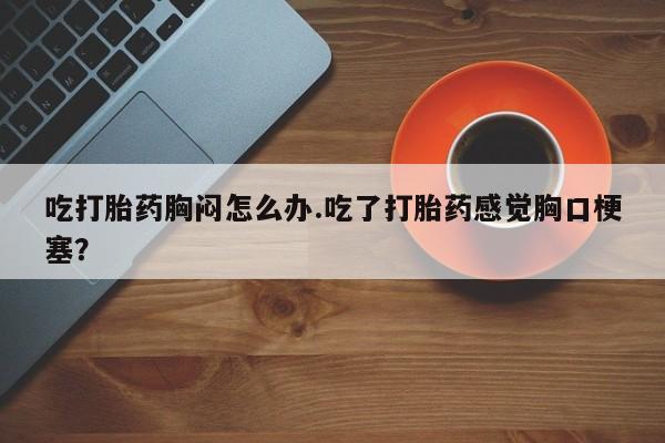 打胎药购买微信保密发货1-2天直邮到家吃打胎药胸闷怎么办.吃了打胎药感觉胸口梗塞？