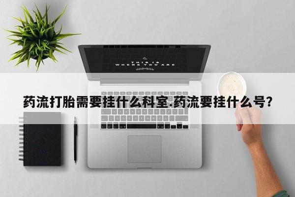 打胎药购买微信保密发货1-2天直邮到家药流打胎需要挂什么科室.药流要挂什么号？