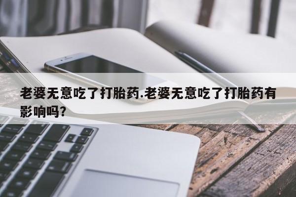 打胎药购买微信保密发货1-2天直邮到家老婆无意吃了打胎药.老婆无意吃了打胎药有影响吗？