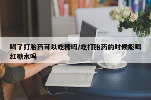打胎药购买微信保密发货1-2天直邮到家喝了打胎药可以吃糖吗/吃打胎药的时候能喝红糖水吗