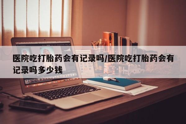 打胎药购买微信保密发货1-2天直邮到家医院吃打胎药会有记录吗/医院吃打胎药会有记录吗多少钱