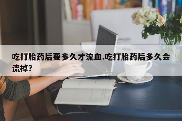 打胎药购买微信保密发货1-2天直邮到家吃打胎药后要多久才流血.吃打胎药后多久会流掉？