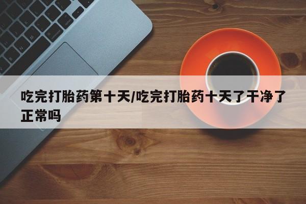 打胎药购买微信保密发货1-2天直邮到家吃完打胎药第十天/吃完打胎药十天了干净了正常吗