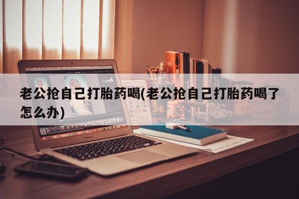 打胎药购买微信保密发货1-2天直邮到家老公抢自己打胎药喝(老公抢自己打胎药喝了怎么办)