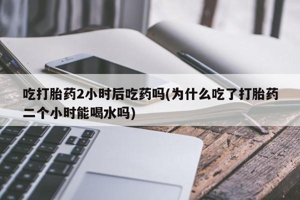 打胎药购买微信保密发货1-2天直邮到家吃打胎药2小时后吃药吗(为什么吃了打胎药二个小时能喝水吗)