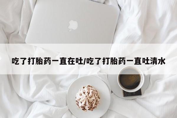 打胎药购买微信保密发货1-2天直邮到家吃了打胎药一直在吐/吃了打胎药一直吐清水