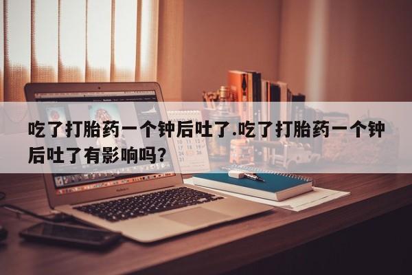 打胎药购买微信保密发货1-2天直邮到家吃了打胎药一个钟后吐了.吃了打胎药一个钟后吐了有影响吗？