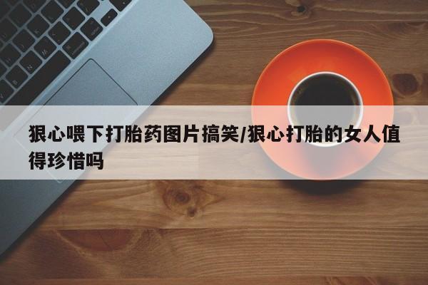 打胎药购买微信保密发货1-2天直邮到家狠心喂下打胎药图片搞笑/狠心打胎的女人值得珍惜吗
