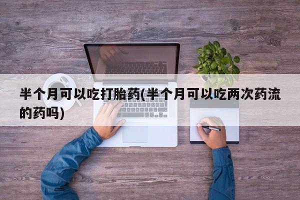 打胎药购买微信保密发货1-2天直邮到家半个月可以吃打胎药(半个月可以吃两次药流的药吗)