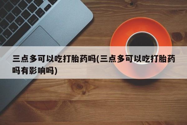 打胎药购买微信保密发货1-2天直邮到家三点多可以吃打胎药吗(三点多可以吃打胎药吗有影响吗)