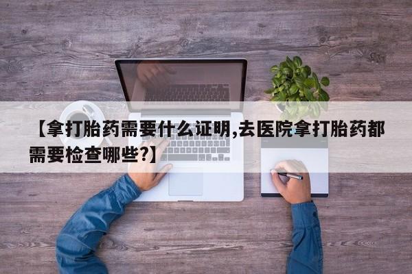 打胎药购买微信保密发货1-2天直邮到家【拿打胎药需要什么证明,去医院拿打胎药都需要检查哪些?】
