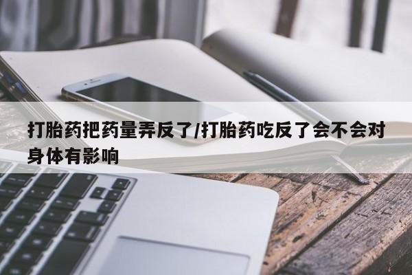 打胎药购买微信保密发货1-2天直邮到家打胎药把药量弄反了/打胎药吃反了会不会对身体有影响