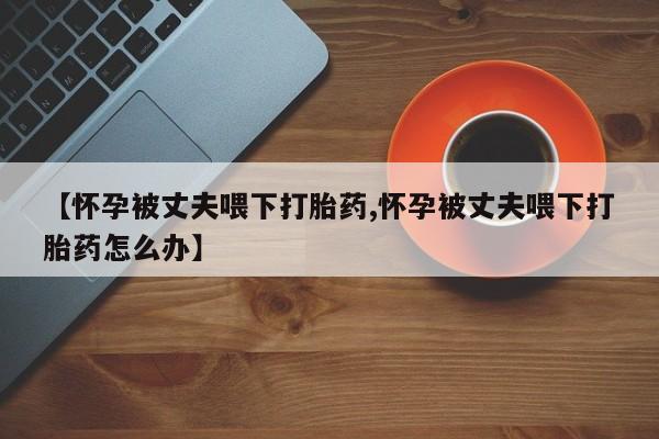 打胎药购买微信保密发货1-2天直邮到家【怀孕被丈夫喂下打胎药,怀孕被丈夫喂下打胎药怎么办】