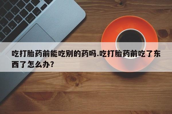 打胎药购买微信保密发货1-2天直邮到家吃打胎药前能吃别的药吗.吃打胎药前吃了东西了怎么办？