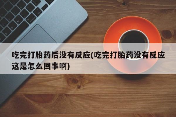 打胎药购买微信保密发货1-2天直邮到家吃完打胎药后没有反应(吃完打胎药没有反应这是怎么回事啊)