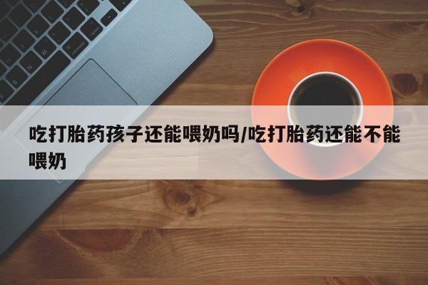 打胎药购买微信保密发货1-2天直邮到家吃打胎药孩子还能喂奶吗/吃打胎药还能不能喂奶