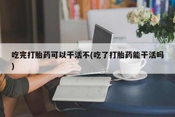 打胎药购买微信保密发货1-2天直邮到家吃完打胎药可以干活不(吃了打胎药能干活吗)