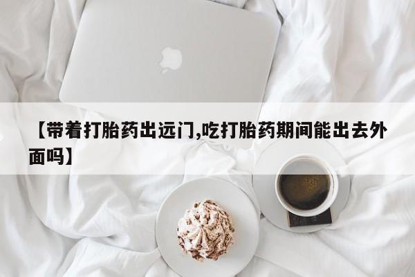 打胎药购买微信保密发货1-2天直邮到家【带着打胎药出远门,吃打胎药期间能出去外面吗】