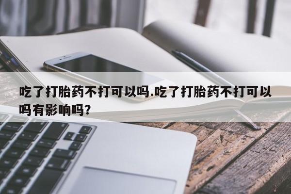 打胎药购买微信保密发货1-2天直邮到家吃了打胎药不打可以吗.吃了打胎药不打可以吗有影响吗？
