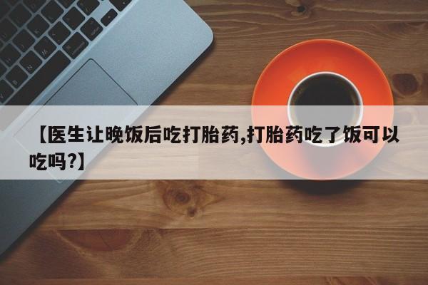 打胎药购买微信保密发货1-2天直邮到家【医生让晚饭后吃打胎药,打胎药吃了饭可以吃吗?】