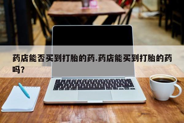 打胎药购买微信保密发货1-2天直邮到家药店能否买到打胎的药.药店能买到打胎的药吗？
