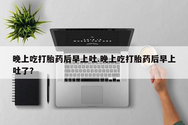打胎药购买微信保密发货1-2天直邮到家晚上吃打胎药后早上吐.晚上吃打胎药后早上吐了？