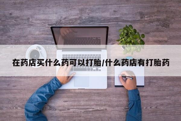 打胎药购买微信保密发货1-2天直邮到家在药店买什么药可以打胎/什么药店有打胎药