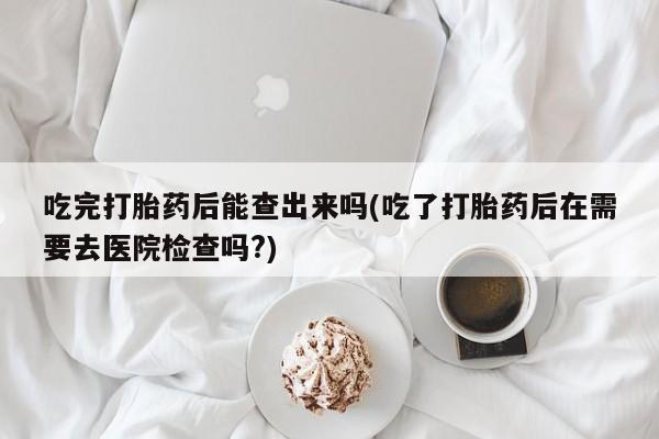 打胎药购买微信保密发货1-2天直邮到家吃完打胎药后能查出来吗(吃了打胎药后在需要去医院检查吗?)