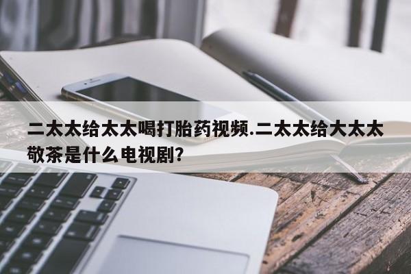 打胎药购买微信保密发货1-2天直邮到家二太太给太太喝打胎药视频.二太太给大太太敬茶是什么电视剧？
