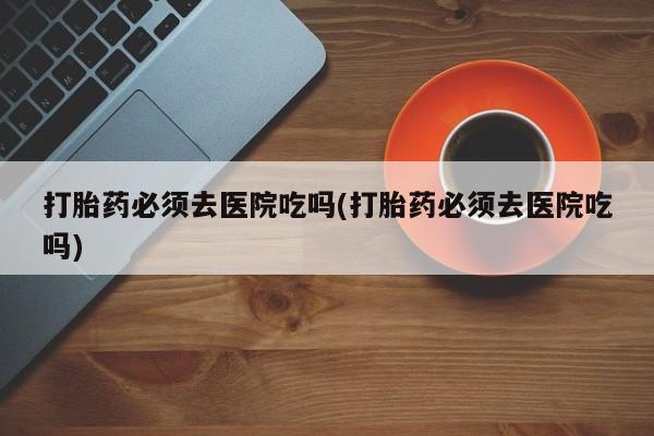 打胎药购买微信保密发货1-2天直邮到家打胎药必须去医院吃吗(打胎药必须去医院吃吗)