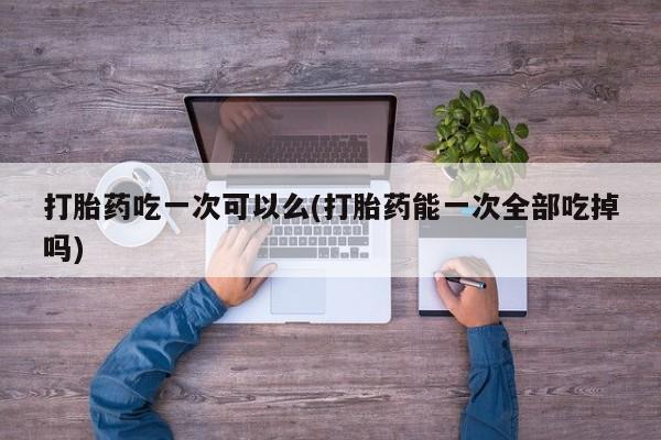 打胎药购买微信保密发货1-2天直邮到家打胎药吃一次可以么(打胎药能一次全部吃掉吗)