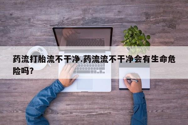 打胎药购买微信保密发货1-2天直邮到家药流打胎流不干净.药流流不干净会有生命危险吗？