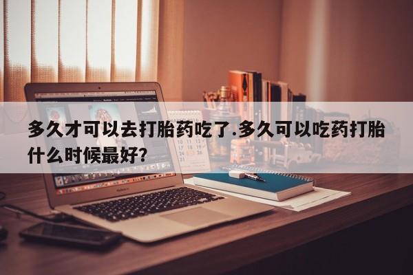 打胎药购买微信保密发货1-2天直邮到家多久才可以去打胎药吃了.多久可以吃药打胎什么时候最好？