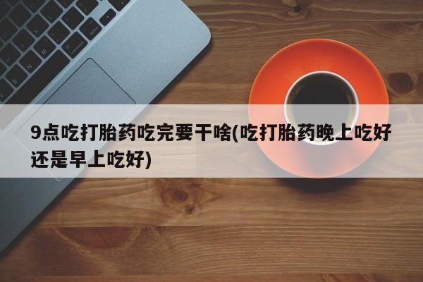 打胎药购买微信保密发货1-2天直邮到家9点吃打胎药吃完要干啥(吃打胎药晚上吃好还是早上吃好)