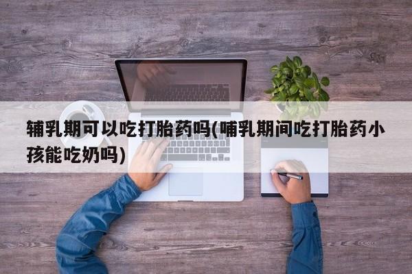 打胎药购买微信保密发货1-2天直邮到家辅乳期可以吃打胎药吗(哺乳期间吃打胎药小孩能吃奶吗)