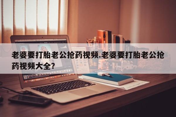打胎药购买微信保密发货1-2天直邮到家老婆要打胎老公抢药视频.老婆要打胎老公抢药视频大全？