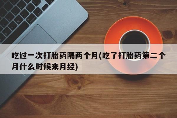 打胎药购买微信保密发货1-2天直邮到家吃过一次打胎药隔两个月(吃了打胎药第二个月什么时候来月经)