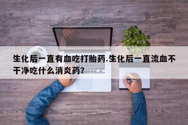 打胎药购买微信保密发货1-2天直邮到家生化后一直有血吃打胎药.生化后一直流血不干净吃什么消炎药？