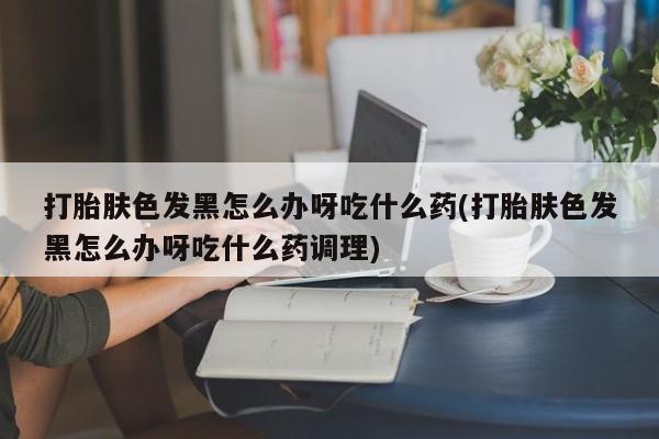 打胎药购买微信保密发货1-2天直邮到家打胎肤色发黑怎么办呀吃什么药(打胎肤色发黑怎么办呀吃什么药调理)