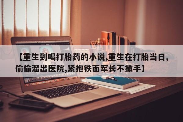 打胎药购买微信保密发货1-2天直邮到家【重生到喝打胎药的小说,重生在打胎当日,偷偷溜出医院,紧抱铁面军长不撒手】