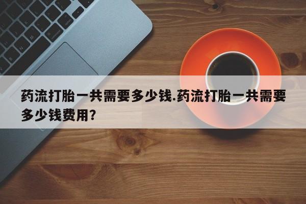 打胎药购买微信保密发货1-2天直邮到家药流打胎一共需要多少钱.药流打胎一共需要多少钱费用？