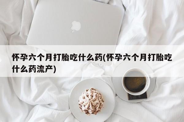 打胎药购买微信保密发货1-2天直邮到家怀孕六个月打胎吃什么药(怀孕六个月打胎吃什么药流产)