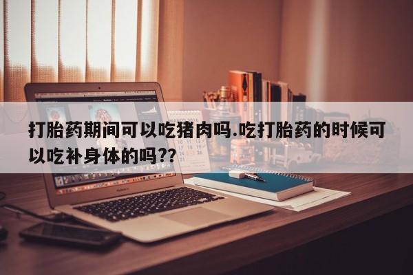 打胎药购买微信保密发货1-2天直邮到家打胎药期间可以吃猪肉吗.吃打胎药的时候可以吃补身体的吗?？