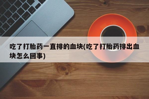 打胎药购买微信保密发货1-2天直邮到家吃了打胎药一直排的血块(吃了打胎药排出血块怎么回事)