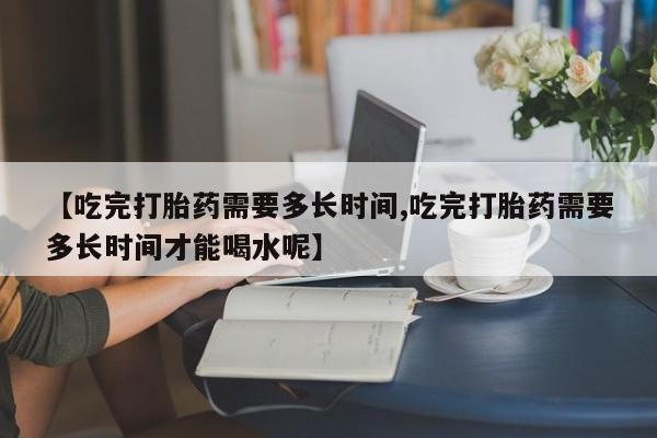 打胎药购买微信保密发货1-2天直邮到家【吃完打胎药需要多长时间,吃完打胎药需要多长时间才能喝水呢】