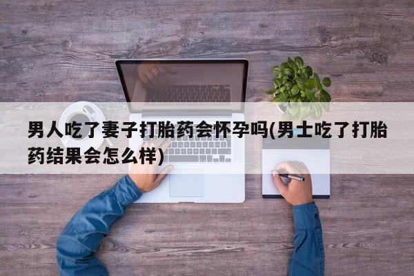打胎药购买微信保密发货1-2天直邮到家男人吃了妻子打胎药会怀孕吗(男士吃了打胎药结果会怎么样)