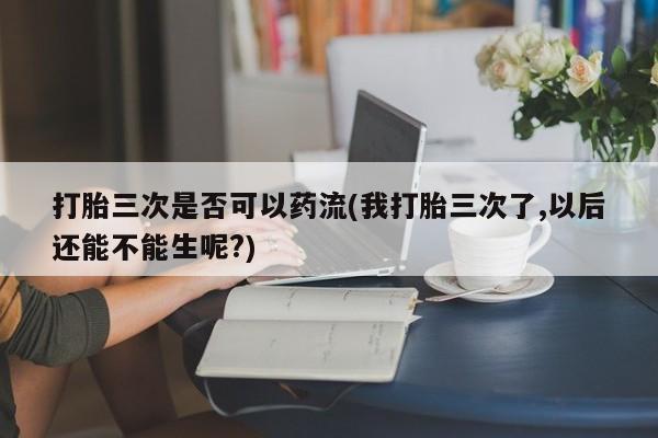 打胎药购买微信保密发货1-2天直邮到家打胎三次是否可以药流(我打胎三次了,以后还能不能生呢?)