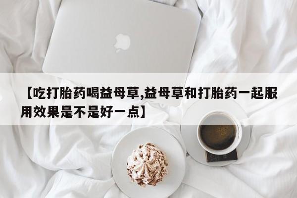 打胎药购买微信保密发货1-2天直邮到家【吃打胎药喝益母草,益母草和打胎药一起服用效果是不是好一点】
