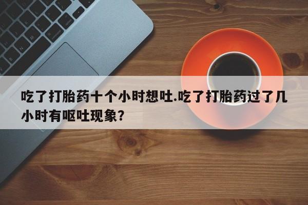 打胎药购买微信保密发货1-2天直邮到家吃了打胎药十个小时想吐.吃了打胎药过了几小时有呕吐现象？