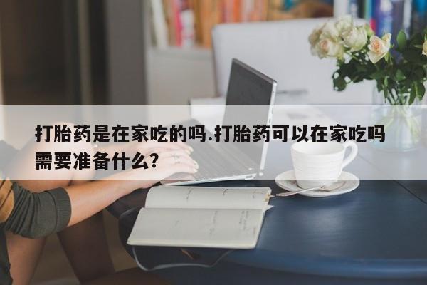 打胎药购买微信保密发货1-2天直邮到家打胎药是在家吃的吗.打胎药可以在家吃吗 需要准备什么？